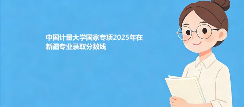 中国计量大学国家专项2025在新疆专业录取最低分和最高分汇总
