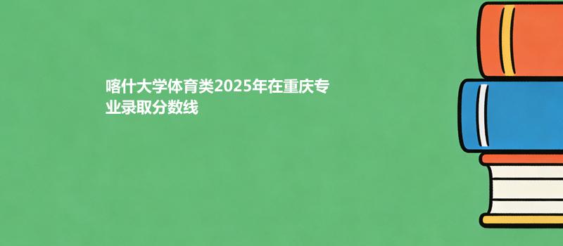 喀什大学体育类2025在重庆录取专业分数汇总 2026多少分能考上