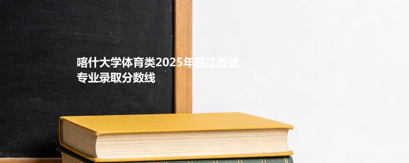 喀什大学体育类2025在江西分专业最低分汇总 2026志愿参考