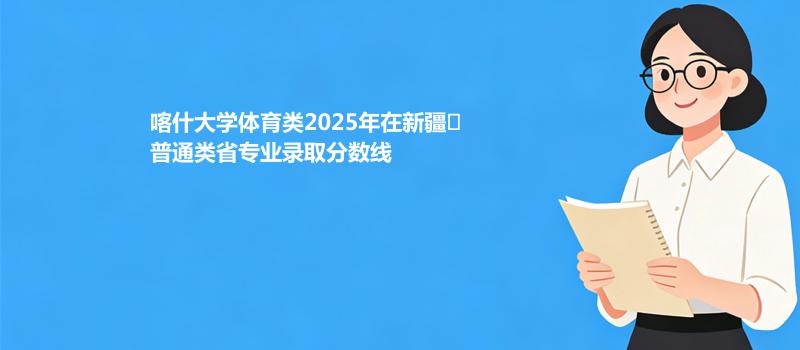 喀什大学体育类2025在新疆
普通类专业录取最低分和最高分汇总