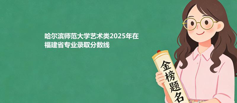 哈尔滨师范大学艺术类2025在福建专业多少分录取 2026参考
