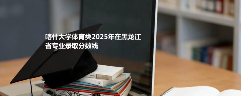 喀什大学体育类2025在黑龙江专业最低分 2026分数参考