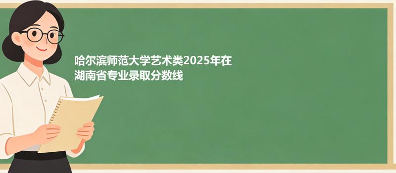 哈尔滨师范大学艺术类2025在湖南专业录取最低分和位次 2026参考