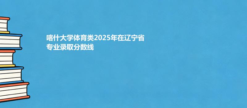 喀什大学体育类2025在辽宁专业录取最低分详情