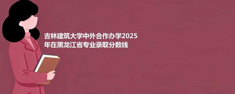 吉林建筑大学中外合作办学2025在黑龙江专业录取最低分数线