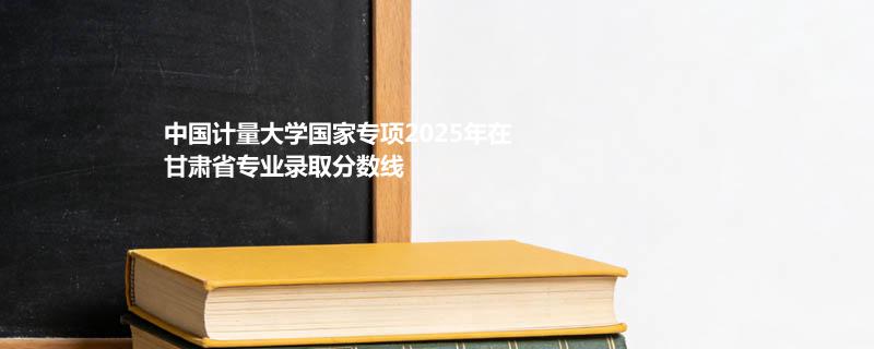 中国计量大学国家专项2025在甘肃专业录取最低分 容易录取专业汇总
