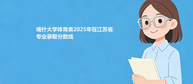 喀什大学体育类2025在江苏分专业录取最低分汇总（2026高考参考）