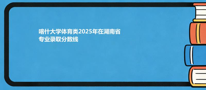 喀什大学体育类2025在湖南专业录取最低分汇总 2026参考