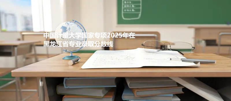 中国计量大学国家专项2025在黑龙江专业最低分 2026分数参考