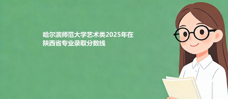 哈尔滨师范大学艺术类2025在陕西专业最低分和位次 