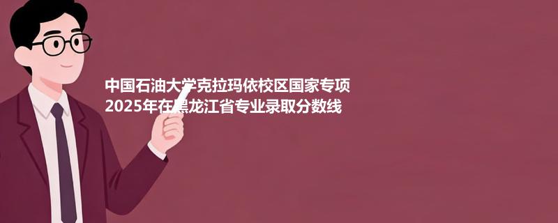 中国石油大学克拉玛依校国家专项2025在黑龙江专业最低分 2026分数参考